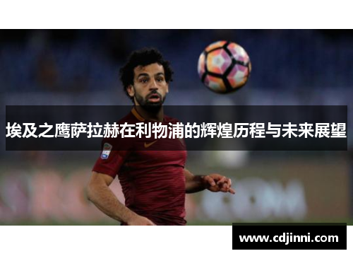 埃及之鹰萨拉赫在利物浦的辉煌历程与未来展望